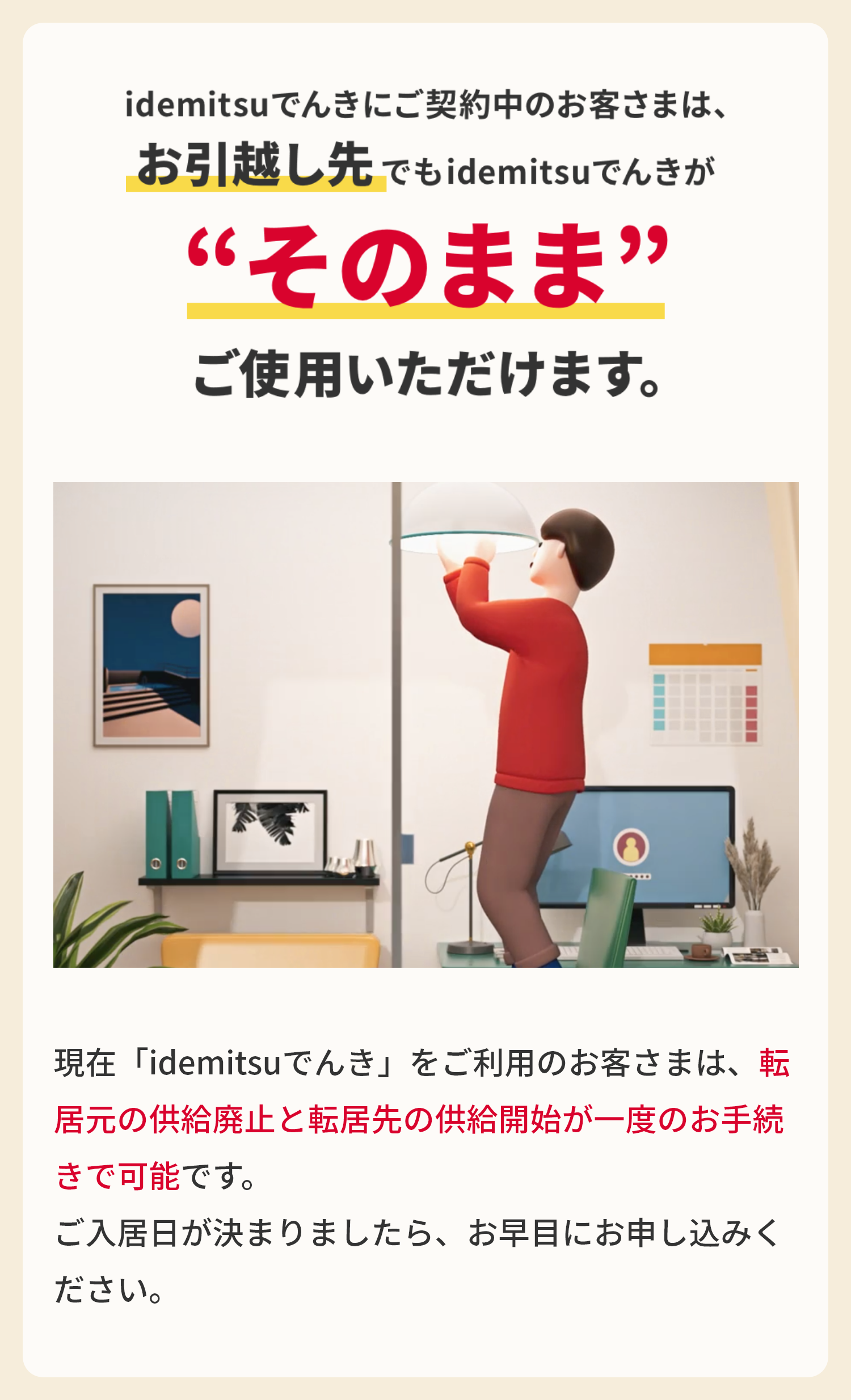 idemitsuでんきにご契約中のお客様は、
						お引越し先でもidemitsuでんきが“そのまま”ご使用いただけます。

						現在「idemitsuでんき」をご利用のお客さまは、転居元の供給廃止と転居先の供給開始が一度のお手続きで可能です。
						ご入居日が決まりましたら、お早目にお申し込みください。