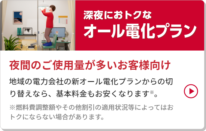 
										深夜におトクなオール電化プラン
										夜間のご使用量が多いお客様向け
										地域の電力会社の新オール電化プランからの切り替えなら、基本料金もお安くなります※。
										※燃料費調整額やその他割引の適用状況等によってはおトクにならない場合があります。
									