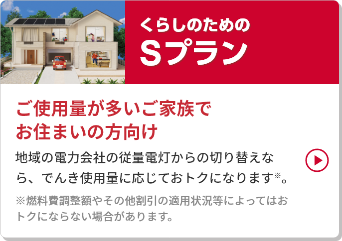 
										くらしのためのSプラン
										ご使用量が多いご家族でお住まいの方向け
										地域の電力会社の従量電灯からの切り替えなら、
										電気使用量に応じておトクになります。※
										※燃料費調整額やその他割引の適用状況等によってはおトクにならない場合があります。
									