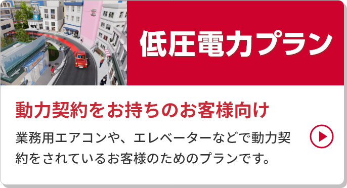 
										低圧電力プラン
										動力契約をお持ちのお客様向け
										業務用エアコンや、エレベーターなどで動力契約をされているお客様のためのプランです。
									