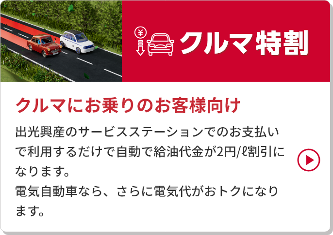 
 										クルマ特割
 										クルマにお乗りのお客様向け
 										出光興産のサービスステーションでのお支払いで利用するだけで自動で給油代金が2円/ℓ割引になります。
										電気自動車なら、さらに電気代がおトクになります。
									